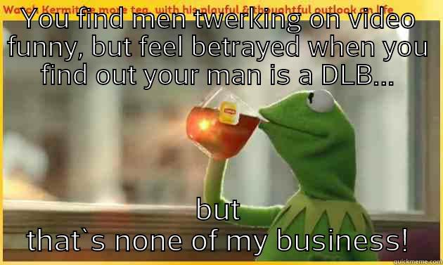 YOU FIND MEN TWERKING ON VIDEO FUNNY, BUT FEEL BETRAYED WHEN YOU FIND OUT YOUR MAN IS A DLB... BUT THAT`S NONE OF MY BUSINESS! Misc