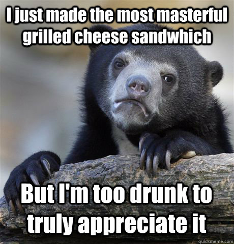 I just made the most masterful grilled cheese sandwhich But I'm too drunk to truly appreciate it  Confession Bear