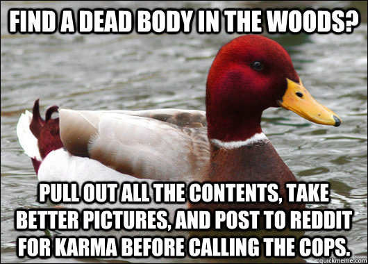 find a dead body in the woods? pull out all the contents, take better pictures, and post to reddit for karma before calling the cops.  Malicious Advice Mallard