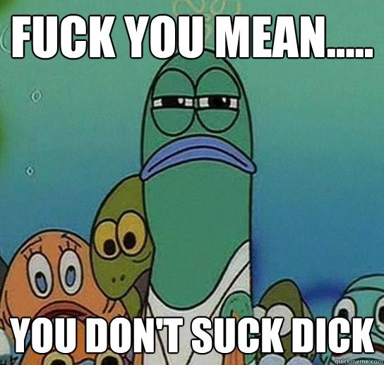 fUCK YOU MEAN..... You don't suck dick   Serious fish SpongeBob