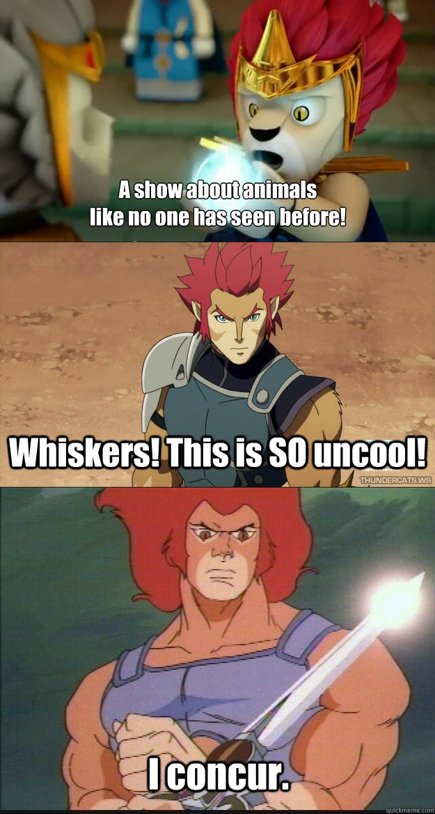 
A show about animals
like no one has seen before! Whiskers! This is SO uncool! I concur. - 
A show about animals
like no one has seen before! Whiskers! This is SO uncool! I concur.  Chima vs Thundercats