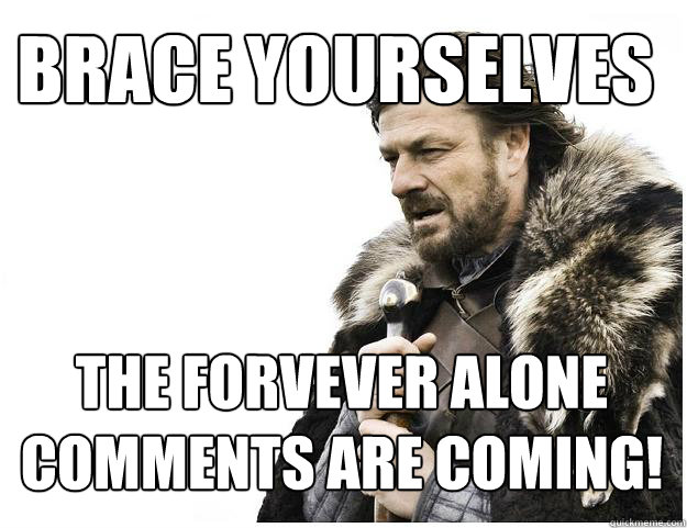 Brace yourselves
 The Forvever alone comments are coming!  Imminent Ned