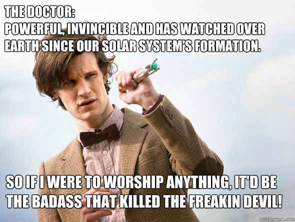 The doctor:
Powerful, invincible and Has watched over earth since our solar system's Formation. So If I were to worship anything, it'd be the badass that killed THe freakin Devil!  