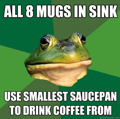 all 8 mugs in sink use smallest saucepan to drink coffee from  Foul Bachelor Frog