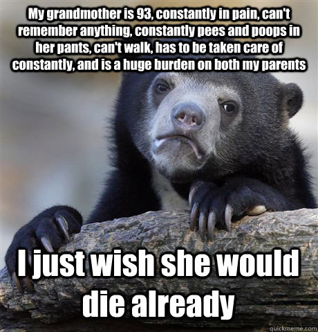 My grandmother is 93, constantly in pain, can't remember anything, constantly pees and poops in her pants, can't walk, has to be taken care of constantly, and is a huge burden on both my parents I just wish she would die already  Confession Bear