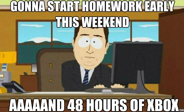 gonna start homework early this weekend AAAAAND 48 hours of xbox  aaaand its gone