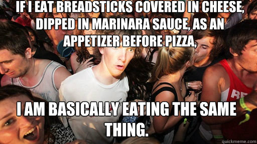 If I eat breadsticks covered in cheese, dipped in marinara sauce, as an appetizer before pizza,  I am basically eating the same thing.  Sudden Clarity Clarence