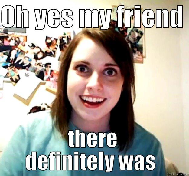 OH YES MY FRIEND  THERE DEFINITELY WAS  Overly Attached Girlfriend