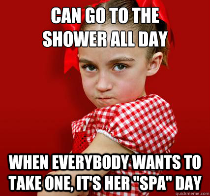 can go to the 
shower all day when everybody wants to take one, it's her 
