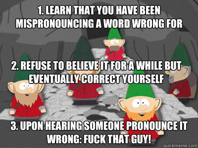 1. Learn that you have been mispronouncing a word wrong for years 3. Upon hearing someone pronounce it wrong: Fuck that guy! 2. Refuse to believe it for a while but eventually correct yourself - 1. Learn that you have been mispronouncing a word wrong for years 3. Upon hearing someone pronounce it wrong: Fuck that guy! 2. Refuse to believe it for a while but eventually correct yourself  south park underpants gnomes