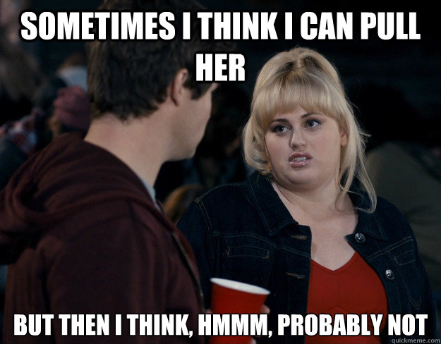 Sometimes I think I can pull her But then I think, hmmm, probably not   Fat Amy