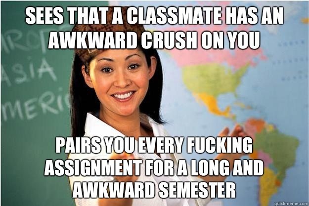 Sees that a classmate has an awkward crush on you Pairs you every fucking assignment for a long and awkward semester  Scumbag Teacher