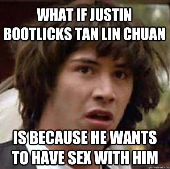 What if justin bootlicks tan lin chuan is because he wants to have sex with him  conspiracy keanu