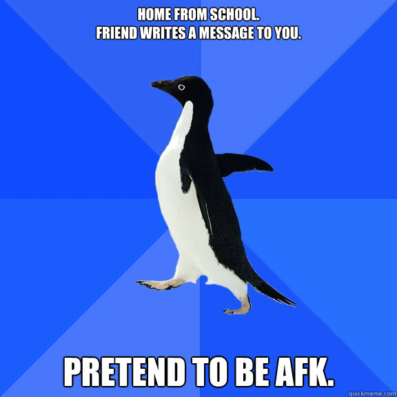 Home from school. 
Friend writes a message to you. PRETEND TO BE AFK.  Socially Awkward Penguin