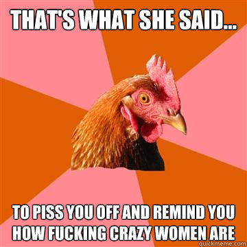 That's what she said... To piss you off and remind you how fucking crazy women are  Anti-Joke Chicken