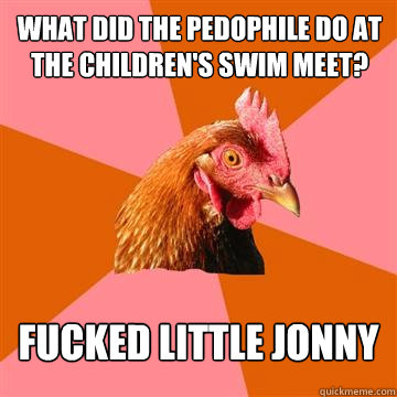WHAT DID THE PEDOPHILE DO AT THE CHILDREN'S SWIM MEET? fucked little jonny - WHAT DID THE PEDOPHILE DO AT THE CHILDREN'S SWIM MEET? fucked little jonny  Anti-Joke Chicken