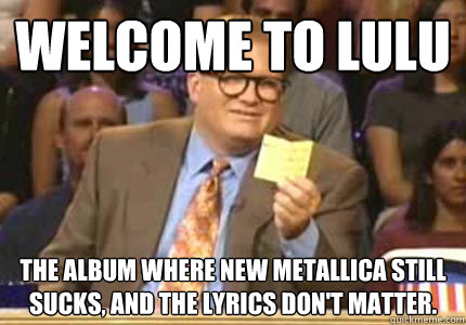 Welcome to Lulu The album where new Metallica still sucks, and the lyrics don't matter.  Whose Line