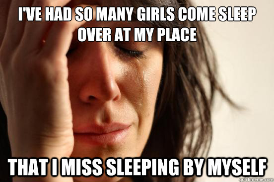 I've had so many girls come sleep over at my place That I miss sleeping by myself  First World Problems