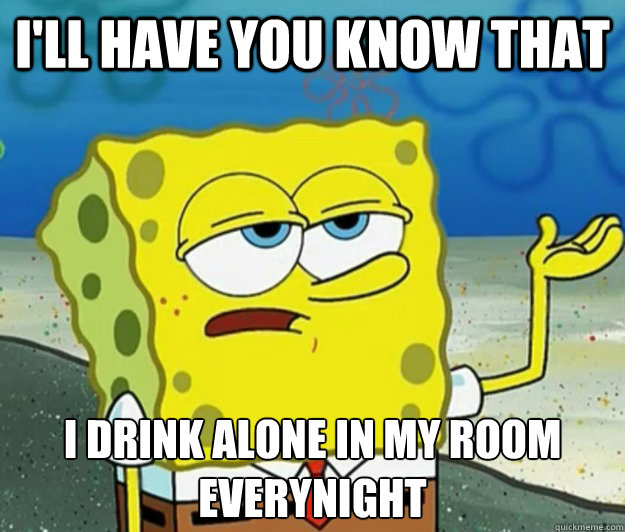 I'll have you know that I drink alone in my room everynight - I'll have you know that I drink alone in my room everynight  Tough Spongebob