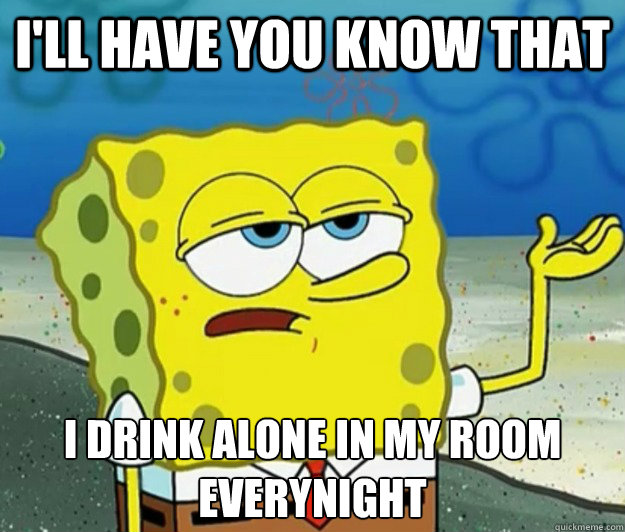 I'll have you know that I drink alone in my room everynight  Tough Spongebob