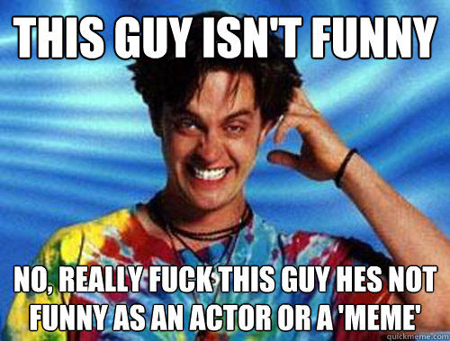 This guy isn't funny no, Really fuck this guy hes not funny as an actor or a 'meme'  