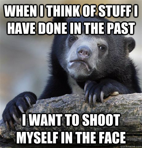 When i think of stuff i have done in the past I want to shoot myself in the face  Confession Bear