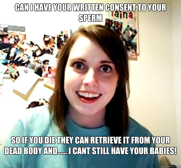 Can i have your written consent to your sperm So if you die they can retrieve it from your dead body and...... I cant still have your babies!   Overly Attached Girlfriend