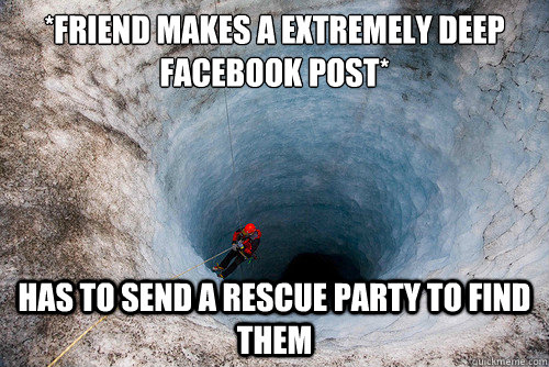 *friend makes a extremely deep facebook post* has to send a rescue party to find them  deep and meaningful