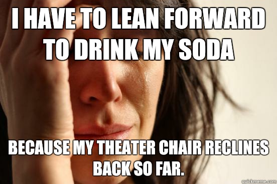 I have to lean forward to drink my soda Because my theater chair reclines back so far.  First World Problems