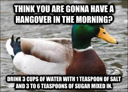 Think you are gonna have a hangover in the morning? Drink 3 cups of water with 1 teaspoon of salt and 3 to 6 teaspoons of sugar mixed in.  Good Advice Duck
