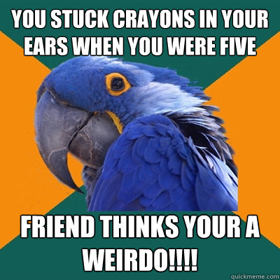 you stuck crayons in your ears when you were five friend thinks your a weirdo!!!!  Paranoid Parrot