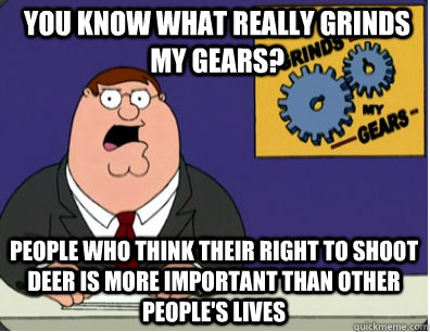 you know what really grinds my gears? People who think their right to shoot deer is more important than other people's lives   Grinds my gears