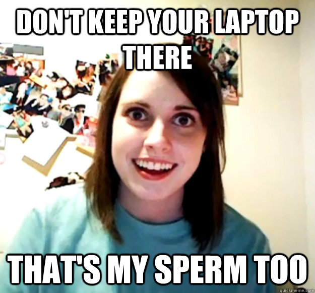 Don't keep your laptop there That's my sperm too  Overly Attached Girlfriend
