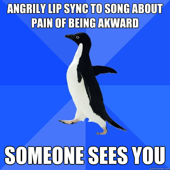angrily lip sync to song about pain of being akward someone sees you  Socially Awkward Penguin