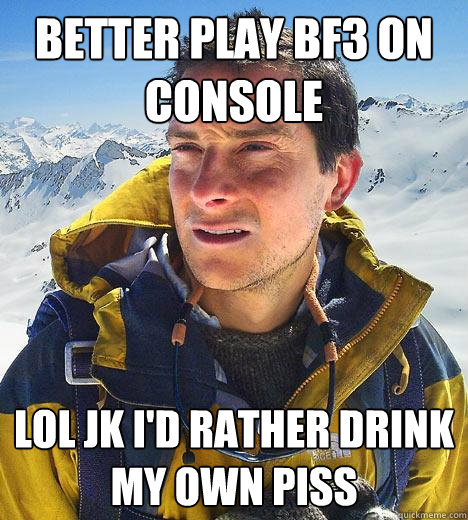 Better play bf3 on console Lol jk i'd rather drink my own piss - Better play bf3 on console Lol jk i'd rather drink my own piss  Bear Grylls