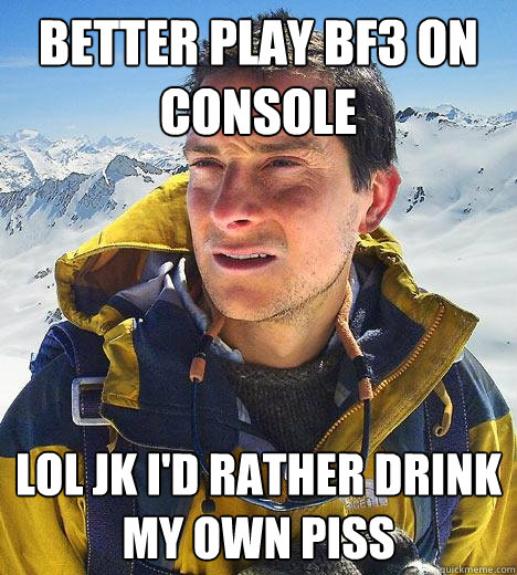 Better play bf3 on console Lol jk i'd rather drink my own piss  Bear Grylls