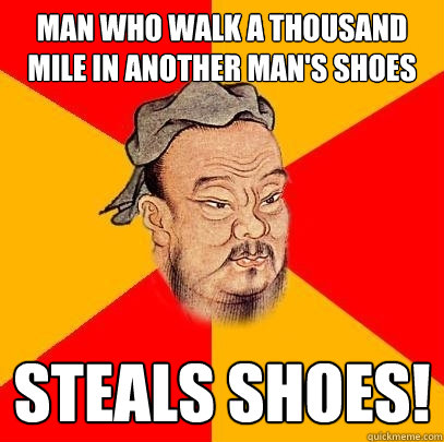 man who walk a thousand mile in another man's shoes steals shoes!  Confucius says