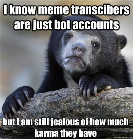 I know meme transcibers are just bot accounts but I am still jealous of how much karma they have  Confession Bear