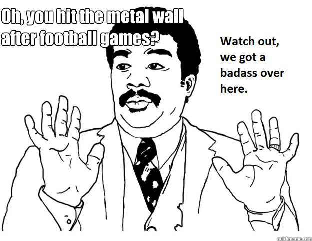 Oh, you hit the metal wall after football games?  