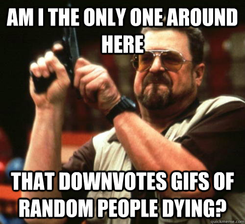 Am i the only one around here that downvotes gifs of random people dying?  Am I The Only One Around Here