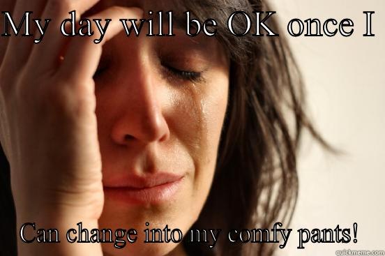 MY DAY WILL BE OK ONCE I  CAN CHANGE INTO MY COMFY PANTS! First World Problems