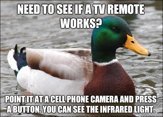 Need to see if a tv remote works? Point it at a cell phone camera and press a button. You can see the infrared light.  Actual Advice Mallard