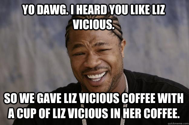 Yo dawg. I heard you like Liz Vicious.   so we gave Liz Vicious coffee with a cup of Liz Vicious in her coffee.   - Yo dawg. I heard you like Liz Vicious.   so we gave Liz Vicious coffee with a cup of Liz Vicious in her coffee.    Xzibit meme
