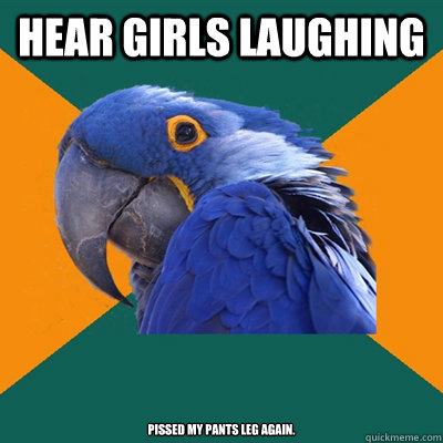 hear girls laughing Pissed my pants leg again.  Paranoid Parrot