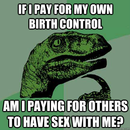If I pay for my own birth control Am I paying for others to have sex with me?  Philosoraptor