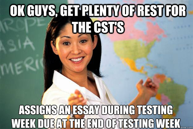 Ok guys, get plenty of rest for the CST's assigns an essay during testing week due at the end of testing week  Unhelpful High School Teacher
