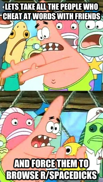 Lets take all the people who cheat at words with friends and force them to browse r/spacedicks  Push it somewhere else Patrick