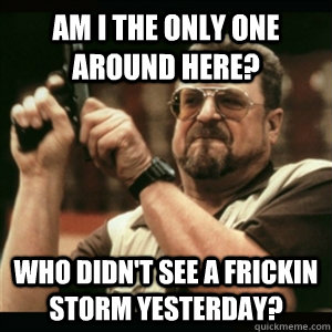 AM I THE ONLY ONE AROUND HERE? Who didn't see a frickin storm yesterday?  