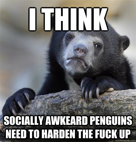 I think Socially Awkeard Penguins need to harden the fuck up  Confession Bear