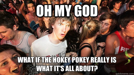 Oh my god what if the hokey pokey really is 
what it's all about?  Sudden Clarity Clarence
